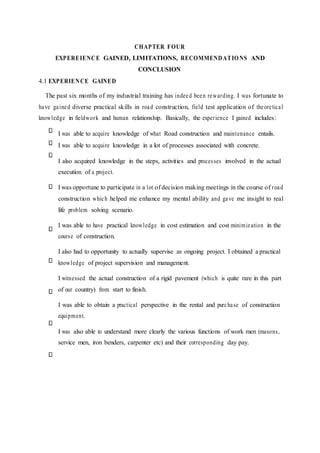 CHAPTER FOUR
EXPEREIENCE GAINED, LIMITATIONS, RECOMMENDATIONS AND
CONCLUSION
4.1 EXPERIENCE GAINED
The past six months of my industrial training has indeed been rewarding. I was fortunate to
have gained diverse practical skills in road construction, field test application of theoretical
knowledge in fieldwork and human relationship. Basically, the experience I gained includes:
I was able to acquire knowledge of what Road construction and maintenance entails.
I was able to acquire knowledge in a lot of processes associated with concrete.
I also acquired knowledge in the steps, activities and processes involved in the actual
execution of a project.
I was opportune to participate in a lot of decision making meetings in the course of road
construction which helped me enhance my mental ability and gave me insight to real
life problem solving scenario.
I was able to have practical knowledge in cost estimation and cost minimization in the
course of construction.
I also had to opportunity to actually supervise an ongoing project. I obtained a practical
knowledge of project supervision and management.
I witnessed the actual construction of a rigid pavement (which is quite rare in this part
of our country) from start to finish.
I was able to obtain a practical perspective in the rental and purchase of construction
equipment.
I was also able to understand more clearly the various functions of work men (masons,
service men, iron benders, carpenter etc) and their corresponding day pay.
 