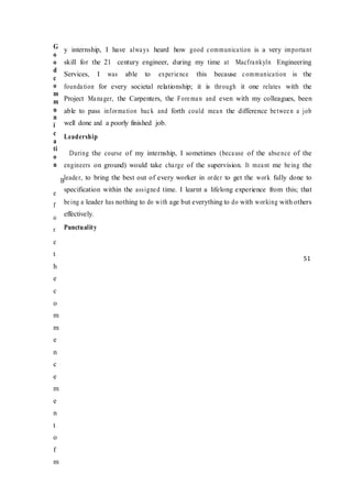 G
o
o
d
c
o
m
m
u
n
i
c
a
ti
o
n
B
e
f
o
r
e
t
h
e
c
o
m
m
e
n
c
e
m
e
n
t
o
f
m
y internship, I have always heard how good communication is a very important
skill for the 21 century engineer, during my time at Macfrankyln Engineering
Services, I was able to experience this because communication is the
foundation for every societal relationship; it is through it one relates with the
Project Manager, the Carpenters, the Foreman and even with my colleagues, been
able to pass information back and forth could mean the difference between a job
well done and a poorly finished job.
Leadership
During the course of my internship, I sometimes (because of the absence of the
engineers on ground) would take charge of the supervision. It meant me being the
leader, to bring the best out of every worker in order to get the work fully done to
specification within the assigned time. I learnt a lifelong experience from this; that
being a leader has nothing to do with age but everything to do with working with others
effectively.
Punctuality
51
 