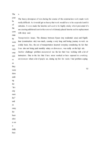 The
yout
hs
of
the
com
mun
ity
were
not
very
coop
erati
ve
as
they
were
dem
andi
ng
for
“dev
elop
ment
fee”
and
m
oney
for
beer
almo
st on
a
daily
basi
s.
The heavy downpour of rain during the course of the construction work made work
really difficult. As it would get so heavy that work would have to be suspended until it
subsides. It even made the lateritic soil used to be highly sticky which prevented it’s
use causing additional cost in the removal of already placed laterite and its replacement
with sharp sand.
Transportation issues. The distance between Eyaen (my residential area) and Ogiefa
lane (construction site) was much, causing a very long and boring journey to work on
a daily basis. Also, the cost of transportation incurred everyday considering the fact that
I was also not being paid monthly salary or allowances, was really on the high side.
Another challenge/ problem encountered was the fact that I was working with a lot of
instructors. Due to the fact that I have never worked or been exposed to a working
environment where a lot of people are, during my first few weeks I had problem coping
52
 