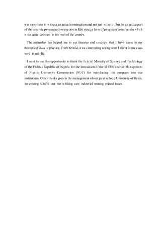 was opportune to witness an actual construction and not just witness it but be an active part
of the concrete pavement construction in Edo state; a form of pavement construction which
is not quite common in this part of the country.
The internship has helped me to put theories and concepts that I have learnt in my
theoretical class to practice. Truth be told, it was interesting seeing what I learnt in my class
work in real life.
I want to use this opportunity to thank the Federal Ministry of Science and Technology
of the Federal Republic of Nigeria for the innovation of the SIWES and the Management
of Nigeria University Commission (NUC) for introducing this program into our
institutions. Other thanks goes to the management of our great school, University of Benin,
for creating SIWES unit that is taking care industrial training related issues.
 