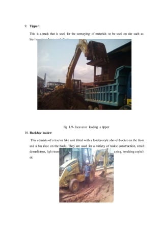 9. Tipper:
This is a truck that is used for the conveying of materials to be used on site such as
laterite, stone-base, asphalt etc
Fig 1.9- Excavator loading a tipper
10. Backhoe loader:
This consists of a tractor like unit fitted with a loader-style shovel/bucket on the front
and a backhoe on the back. They are used for a variety of tasks: construction, small
demolitions, light transportation of materials, excavation, landscaping, breaking asphalt
etc
 