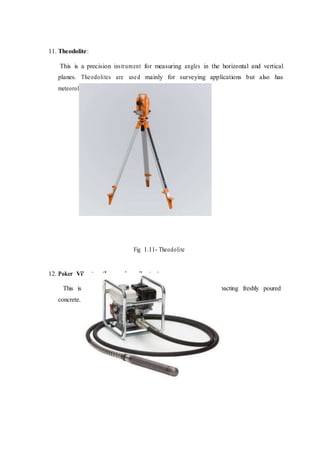 11. Theodolite:
This is a precision instrument for measuring angles in the horizontal and vertical
planes. Theodolites are used mainly for surveying applications but also has
meteorological functions.
Fig 1.11- Theodolite
12. Poker Vibrator (Immersion vibrator)
This is also known as needle vibrator, it is used for compacting freshly poured
concrete.
 
