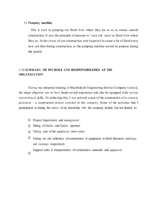 13. Pumping machine
This is used in pumping out flood from where they are so as to ensure smooth
construction. It uses the principle of pressure to ‘suck out’ water or flood from where
they are. In the course of our construction, rain happened to cause a lot of flood every
now and then during construction, so the pumping machine served its purpose during
this period.
1.10 SUMMARY OF MY ROLE AND RESPONSIBILITIES AT THE
ORGANIZATION
During my industrial training at Macfrankyln Engineering Service Company Limited,
the major objective was to have hands on job experience and also be equipped with various
non-technical skills. To achieving this, I was actively a part of the construction of a concrete
pavement – a construction project awarded to the company. Some of the activities that I
participated in during the course of my internship with the company include but not limited to:
Project Supervision and managem ent
Hiring of Grader and Grader operator
Taking care of the equipment store room
Giving out and collection of construction of equipment to hired labourers mornings
and evenings respectively
Support roles of transportation of construction materials and equipment
 