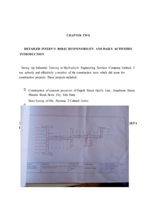 CHAPTER TWO
DETAILED INTERN’S ROLE/ RESPONSIBILITY AND DAILY ACTIVITIES
INTRODUCTION
During my Industrial Training at Macfrankyln Engineering Services Company Limited, I
was actively and effectively a member of the construction team which did some few
construction projects. These projects included:
Construction of concrete pavem ent of Ogiefa Street, Ogiefa Lane, Amadasun Street,
Mission Road, Benin City, Edo State.
Stone-basing of Oba Akenzua 2 Cultural Centre
2.0 CONSTRUCTION OF CONCRETE PAVEMENT OF OGIEFA STREET, OGIEFA
LANE,AMADASUN STREET, MISSION ROAD, BENIN CITY.
 