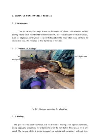 2.1 DRAINAGE CONSTRUCTION PROCESS
2.1.1 Site clearance:
This was the very first stage; it involves the removal of all unwanted structures already
existing onsite which would hinder construction work. It involves the demolition of structures,
clearance of grasses, shrubs, trees and even shifting of electric poles which stood on the to-be
constructed road. The clearance is done by the use of machines.
2.1.2 Excavation of drainage:
This involves the digging and removal of the dug soil to a specified width and depth with
a designed slope.
Fig 2.2 – Drainage excavation by a back hoe
2.1.3 Blinding:
This process comes after excavation. It is the process of pouring a thin layer of sharp sand,
coarse aggregate, cement and water (concrete) over the flow before the drainage walls are
casted. The purpose of this is to seal in underlying material and prevent dirt and mud from
 