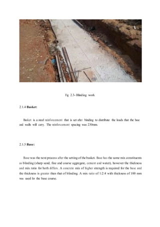 Fig 2.3- Blinding work
2.1.4 Basket:
Basket is a steel reinforcement that is set after binding to distribute the loads that the base
and walls will carry. The reinforcement spacing was 230mm.
2.1.5 Base:
Base was the next process after the setting of the basket. Base has the same mix constituents
as blinding (sharp sand, fine and coarse aggregate, cement and water), however the thickness
and mix ratio for both differs. A concrete mix of higher strength is required for the base and
the thickness is greater than that of blinding. A mix ratio of 1:2:4 with thickness of 100 mm
was used for the base course.
 