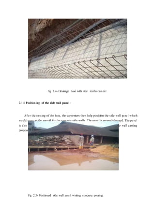 Fig 2.4- Drainage base with steel reinforcement
2.1.6 Positioning of the side wall panel:
After the casting of the base, the carpenters then help position the side wall panel which
would serve as the mould for the concrete side walls. The panel is properly brazed. The panel
is also painted so that they can be easily removed and re-used during the side wall casting
process. The panel was then clipped and prepared to accept the concrete.
Fig 2.5- Positioned side wall panel waiting concrete pouring
 