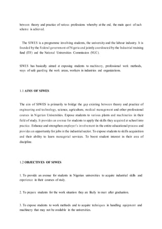 between theory and practice of various professions whereby at the end, the main quest of such
schem e is achieved.
The SIWES is a programme involving students, the university and the labour industry. It is
founded by the Federal government of Nigeria and jointly coordinated by the Industrial training
fund (ITF) and the National Universities Commission (NUC).
SIWES has basically aimed at exposing students to machinery, professional work methods,
ways of safe guarding the work areas, workers in industries and organizations.
1.1 AIMS OF SIWES
The aim of SIWES is primarily to bridge the gap existing between theory and practice of
engineering and technology, science, agriculture, medical management and other professional
courses in Nigerian Universities. Expose students to various plants and machineries in their
field of study. It provides an avenue for students to apply the skills they acquired at school into
practice. Enhance and strengthen employer’s involvement in the entire educational process and
provides an opportunity for jobs in the industrial sector. To expose students to skills acquisition
and their ability to learn managerial services. To boost student interest in their area of
discipline.
1.2 OBJECTIVES OF SIWES
1. To provide an avenue for students in Nigerian universities to acquire industrial skills and
experience in their courses of study.
2. To prepare students for the work situation they are likely to meet after graduation.
3. To expose students to work methods and to acquire techniques in handling equipment and
machinery that may not be available in the universities.
 