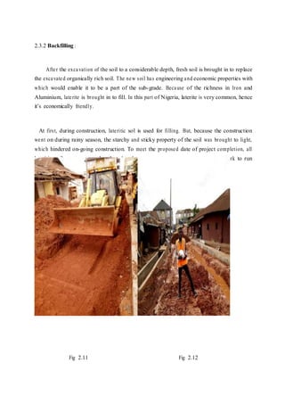 2.3.2 Backfilling :
After the excavation of the soil to a considerable depth, fresh soil is brought in to replace
the excavated organically rich soil. The new soil has engineering and economic properties with
which would enable it to be a part of the sub-grade. Because of the richness in Iron and
Aluminium, laterite is brought in to fill. In this part of Nigeria, laterite is very common, hence
it’s economically friendly.
At first, during construction, lateritic sol is used for filling. But, because the construction
went on during rainy season, the starchy and sticky property of the soil was brought to light,
which hindered on-going construction. To meet the proposed date of project completion, all
lateritic soils were removed and replaced with sharp sand which enabled the work to run
smoothly even during the rainy period.
Fig 2.11 Fig 2.12
 