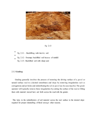 


Fig 2.13
Fig 2.11 – Backfilling with lateritic soil
Fig 2.12 – Swampy backfilled soil because of rainfall
Fig 2.13- Backfilled soil with sharp sand
2.3.3 Grading:
Grading generally involves the process of restoring the driving surface of a gravel or
natural surface road to a desired smoothness and shape by removing irregularities such as
corrugations and pot holes and redistributing the soil or gravel (as the case maybe). The grader
operator will typically remove these irregularities by cutting the surface of the road or filling
them with material moved back and forth across the road with the grader.
This helps in the redistribution of soil material across the road surface to the desired slope
required for proper channelling of flood amongst other reasons.
 