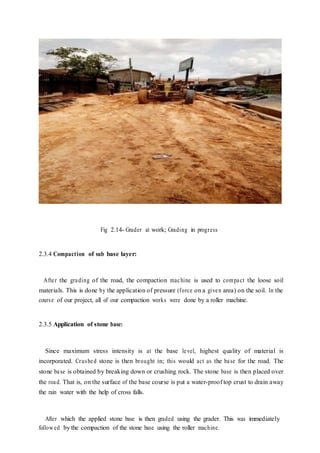 Fig 2.14- Grader at work; Grading in progress
2.3.4 Compaction of sub base layer:
After the grading of the road, the compaction machine is used to compact the loose soil
materials. This is done by the application of pressure (force on a given area) on the soil. In the
course of our project, all of our compaction works were done by a roller machine.
2.3.5 Application of stone base:
Since maximum stress intensity is at the base level, highest quality of material is
incorporated. Crushed stone is then brought in; this would act as the base for the road. The
stone base is obtained by breaking down or crushing rock. The stone base is then placed over
the road. That is, on the surface of the base course is put a water-proof top crust to drain away
the rain water with the help of cross falls.
After which the applied stone base is then graded using the grader. This was immediately
followed by the compaction of the stone base using the roller machine.
 