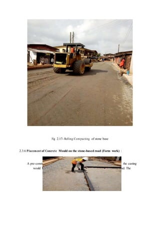Fig 2.17- Rolling/Com pacting of stone base
2.3.6 Placement of Concrete Mould on the stone-based road (Form work) :
A pre-constructed concrete mould was brought on site. Mould with which the casting
would be done. The concrete moulds were then placed across the road. The
 