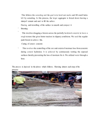 -
-
-
This follows the screeding and the goal is to level out marks and fill small holes
left by screeding. In this process, the larger aggregate is forced down leaving a
slurryof cement and sand to fill the surface.
Floating and trowelling of the surface to smooth and compact it
Broming
This involves dragging a broom across the partially hardened concrete to leave a
rough texture that gives better traction in slippery conditions. We used the regular
push broom to achieve this.
Curing of cement concrete
This involves the controlling of the rate and extent of moisture loss from concrete
during cement hydration. It is achieved by continuously wetting the exposed
surfaces thereby preventing the loss of moisture fro it. We utilized water through a
hose.
The process is depicted in the photos which follows. Showing almost each step of the
process:
Fig 2.20 – Placing of Concrete into the mould
 