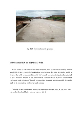 Fig 2.23- Completed concrete pavem ent
2.4 CONSTRUCTION OF RETAINING WALL
In the course of our construction, there arouse the need to construct a retaining wall to
bound soils between two different elevations in our construction path. A retaining wall is a
structure that holds or retains soil behind it. It is basically a structure designed and constructed
to resist the lateral pressure of soil, when there is a desired change in ground elevation that
exceeds the angle of repose of the soil. Although there are many types of materials that can be
used for its construction, we however used concrete.
The steps in it’s constructions includes the fabrication of a form work, in side which steel
bars are heavily placed before concrete is poured into it.
 