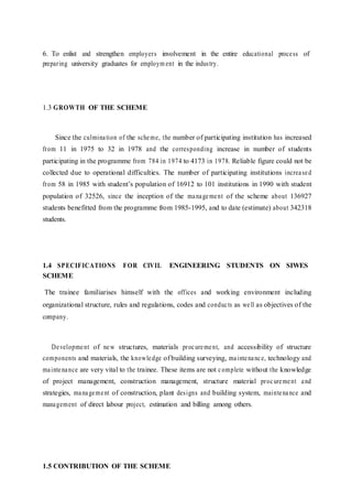 6. To enlist and strengthen employers involvement in the entire educational process of
preparing university graduates for employm ent in the industry.
1.3 GROWTH OF THE SCHEME
Since the culmination of the scheme, the number of participating institution has increased
from 11 in 1975 to 32 in 1978 and the corresponding increase in number of students
participating in the programme from 784 in 1974 to 4173 in 1978. Reliable figure could not be
collected due to operational difficulties. The number of participating institutions increased
from 58 in 1985 with student’s population of 16912 to 101 institutions in 1990 with student
population of 32526, since the inception of the management of the scheme about 136927
students benefitted from the programme from 1985-1995, and to date (estimate) about 342318
students.
1.4 SPECIFICATIONS FOR CIVIL ENGINEERING STUDENTS ON SIWES
SCHEME
The trainee familiarises himself with the offices and working environment including
organizational structure, rules and regulations, codes and conducts as well as objectives of the
company.
Development of new structures, materials procurement, and accessibility of structure
components and materials, the knowledge of building surveying, maintenance, technology and
maintenance are very vital to the trainee. These items are not complete without the knowledge
of project management, construction management, structure material procurement and
strategies, management of construction, plant designs and building system, maintenance and
management of direct labour project, estimation and billing among others.
1.5 CONTRIBUTION OF THE SCHEME
 