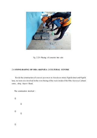 Fig 2.25- Placing of concrete into cube
2.6 STONE-BASING OF OBA AKENZUA 2 CULTURAL CENTRE
Beside the construction of concrete pavement at Amadasun street, Ogiefa street and Ogiefa
lane, we were also involved in the stone basing of the roads inside of the Oba Akenzua Cultural
centre, along Airport Road.
The construction involved :
 