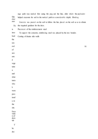 Site
clear
ance
Th
is
invo
lved
the
rem
oval
of
unw
ante
d
vege
tatio
n
and
struc
tures
whic
h
were
prev
iousl
y on
the
site.
Exca
vatio
n of
drain
age
T
he
drai
nage path was marked first using the peg and the line, after which the payloader
helped excavate the soil in the marked path to a considerable depth. Blinding
Concrete was poured on the soil to follow the line placed on the soil so as to obtain
the required gradient for the drain.
Placement of the reinforcement steel
To support the concrete, reinforcing steel was placed by the iron bender.
Casting of drains side walls
31
 