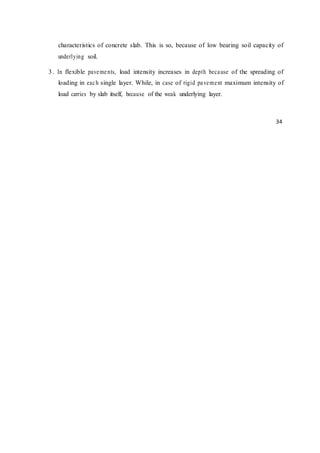 characteristics of concrete slab. This is so, because of low bearing soil capacity of
underlying soil.
3. In flexible pavements, load intensity increases in depth because of the spreading of
loading in each single layer. While, in case of rigid pavement maximum intensity of
load carries by slab itself, because of the weak underlying layer.
34
 