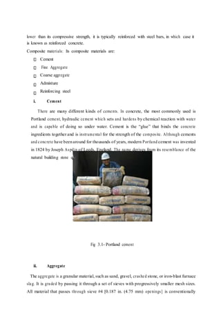 lower than its compressive strength, it is typically reinforced with steel bars, in which case it
is known as reinforced concrete.
Composite materials: Its composite materials are:
Cement
Fine Aggregate
Coarse aggregate
Admixture
Reinforcing steel
i. Cement
There are many different kinds of cements. In concrete, the most commonly used is
Portland cement, hydraulic cement which sets and hardens by chemical reaction with water
and is capable of doing so under water. Cement is the “glue” that binds the concrete
ingredients together and is instrumental for the strength of the composite. Although cements
and concrete have beenaround for thousands of years, modern Portland cement was invented
in 1824 by Joseph Aspdin of Leeds, England. The name derives from its resemblance of the
natural building stone quarried in Portland, England.
Fig 3.1- Portland cement
ii. Aggregate
The aggregate is a granular material, such as sand, gravel, crushed stone, or iron-blast furnace
slag. It is graded by passing it through a set of sieves with progressively smaller mesh sizes.
All material that passes through sieve #4 [0.187 in. (4.75 mm) openings] is conventionally
 