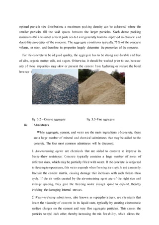 optimal particle size distribution, a maximum packing density can be achieved, where the
smaller particles fill the void spaces between the larger particles. Such dense packing
minimizes the amount of cement paste needed and generally leads to improved mechanical and
durability properties of the concrete. The aggregate constitutes typically 75% of the concrete
volume, or more, and therefore its properties largely determine the properties of the concrete.
For the concrete to be of good quality, the aggregate has to be strong and durable and free
of silts, organic matter, oils, and sugars. Otherwise, it should be washed prior to use, because
any of these impurities may slow or prevent the cement from hydrating or reduce the bond
between the cement paste and the aggregate particles.
Fig 3.2 – Coarse aggregate Fig 3.3-Fine aggregate
iii. Admixtures
While aggregate, cement, and water are the main ingredients of concrete, there
are a large number of mineral and chemical admixtures that may be added to the
concrete. The four most common admixtures will be discussed.
1. Air-entraining agents are chemicals that are added to concrete to improve its
freeze–thaw resistance. Concrete typically contains a large number of pores of
different sizes, which may be partially filled with water. If the concrete is subjected
to freezing temperatures, this water expands when forming ice crystals and can easily
fracture the cement matrix, causing damage that increases with each freeze–thaw
cycle. If the air voids created by the air-entraining agent are of the right size and
average spacing, they give the freezing water enough space to expand, thereby
avoiding the damaging internal stresses.
2. Water-reducing admixtures, also known as superplasticizers, are chemicals that
lower the viscosity of concrete in its liquid state, typically by creating electrostatic
surface charges on the cement and very fine aggregate particles. This causes the
particles to repel each other, thereby increasing the mix flowability, which allows the
 