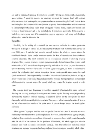 can lead to cracking. Shrinkage deformations caused by drying can be reversed only partially
upon wetting. A concrete member or structure subjected to external load will undergo
deformations which, up to a point, are proportional to the amount of applied load. If these loads
remain in place for an appreciable time (months or years), these deformations will increase due
to a material property called creep. Even for regular concrete mixes, creep deformations can
be two or three times as high as the initial elastic deformations, especially if the concrete is
loaded at a very young age. When designing concrete structures, such creep and shrinkage
deformations must be accounted for.
Durability:
Durability is the ability of a material (or structure) to maintain its various properties
throughout its design or service life. Some concrete structures built by the Romans served for
over 2000 years. A material that loses its strength in time, for whatever reason, cannot be
considered durable. There can be numerous causes for loss of durability or deterioration of
concrete structures. The most common one is an excessive amount of cracking or pore
structure. Most concrete structures contain numerous cracks. But as long as these remain small
(of the order of 0.25 mm or less), they are generally invisible to the naked eye, and the concrete
remains basically impermeable to salts and other aggressive agents, so that it can continue to
protect the reinforcing steel against corrosion. Larger cracks provide easy access for such
agents to the steel, thereby promoting corrosion. Since the steel corrosion products occupy a
larger volume than sound steel, they produce internal pressure during expansion and can spall
off the protective concrete cover, the loss of which may render the structure unsafe to resist
loads.
The concrete itself may deteriorate or weather, especially if subjected to many cycles of
freezing and thawing, during which the pressure created by the freezing water progressively
increases the extent of internal cracking. In addition, carbon in the atmosphere can react
chemically with the cement hydration products. This process is known as carbonation. It lowers
the pH of the concrete matrix to the point where it can no longer protect the steel against
corrosion.
Most types of aggregate used for concrete production are inert; that is, they do not react
chemically with the cement or hydration products. However, there are various aggregate types,
including those containing amorphous silica such as common glass, which react chemically
with the alkali in the cement. In the presence of moisture, the alkali–aggregate reaction
products can swell and cause considerable damage. The deterioration of numerous major
structures and highway pavements has been attributed to such reactions, especially alkali –silica
 