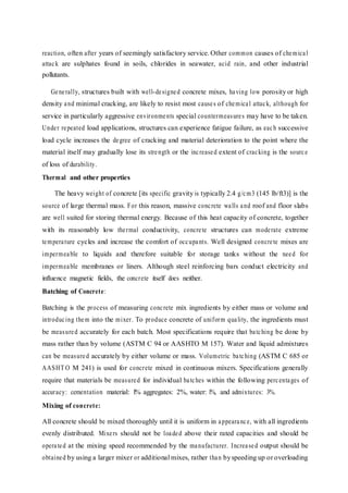 reaction, often after years of seemingly satisfactory service. Other common causes of chemical
attack are sulphates found in soils, chlorides in seawater, acid rain, and other industrial
pollutants.
Generally, structures built with well-designed concrete mixes, having low porosity or high
density and minimal cracking, are likely to resist most causes of chemical attack, although for
service in particularly aggressive environments special countermeasures may have to be taken.
Under repeated load applications, structures can experience fatigue failure, as each successive
load cycle increases the degree of cracking and material deterioration to the point where the
material itself may gradually lose its strength or the increased extent of cracking is the source
of loss of durability.
Thermal and other properties
The heavy weight of concrete [its specific gravity is typically 2.4 g/cm3 (145 lb/ft3)] is the
source of large thermal mass. For this reason, massive concrete walls and roof and floor slabs
are well suited for storing thermal energy. Because of this heat capacity of concrete, together
with its reasonably low thermal conductivity, concrete structures can moderate extreme
temperature cycles and increase the comfort of occupants. Well designed concrete mixes are
impermeable to liquids and therefore suitable for storage tanks without the need for
impermeable membranes or liners. Although steel reinforcing bars conduct electricity and
influence magnetic fields, the concrete itself does neither.
Batching of Concrete:
Batching is the process of measuring concrete mix ingredients by either mass or volume and
introducing them into the mixer. To produce concrete of uniform quality, the ingredients must
be measured accurately for each batch. Most specifications require that batching be done by
mass rather than by volume (ASTM C 94 or AASHTO M 157). Water and liquid admixtures
can be measured accurately by either volume or mass. Volumetric batching (ASTM C 685 or
AASHT O M 241) is used for concrete mixed in continuous mixers. Specifications generally
require that materials be measured for individual batches within the following percentages of
accuracy: cementation material: l% aggregates: 2%, water: l%, and admixtures: 3%.
Mixing of concrete:
All concrete should be mixed thoroughly until it is uniform in appearance, with all ingredients
evenly distributed. Mixers should not be loaded above their rated capacities and should be
operated at the mixing speed recommended by the manufacturer. Increased output should be
obtained by using a larger mixer or additional mixes, rather than byspeeding up or overloading
 