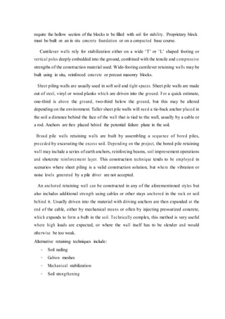 require the hollow section of the blocks to be filled with soil for stability. Proprietary block
must be built on an in situ concrete foundation or on a compacted base course.
Cantilever walls rely for stabilization either on a wide ‘T’ or ‘L’ shaped footing or
vertical poles deeply embedded into the ground, combined with the tensile and compressive
strengths of the construction material used. Wide-footing cantilever retaining walls may be
built using in situ, reinforced concrete or precast masonry blocks.
Sheet piling walls are usually used in soft soil and tight spaces. Sheet pile walls are made
out of steel, vinyl or wood planks which are driven into the ground. For a quick estimate,
one-third is above the ground, two-third below the ground, but this may be altered
depending on the environment. Taller sheet pile walls will need a tie-back anchor placed in
the soil a distance behind the face of the wall that is tied to the wall, usually by a cable or
a rod. Anchors are then placed behind the potential failure plane in the soil.
Broad pile walls retaining walls are built by assembling a sequence of bored piles,
preceded by excavating the excess soil. Depending on the project, the bored pile retaining
wall may include a series of earth anchors, reinforcing beams, soil improvement operations
and shotcrete reinforcement layer. This construction technique tends to be employed in
scenarios where sheet piling is a valid construction solution, but where the vibration or
noise levels generated by a pile driver are not accepted.
An anchored retaining wall can be constructed in any of the aforementioned styles but
also includes additional strength using cables or other stays anchored in the rock or soil
behind it. Usually driven into the material with driving anchors are then expanded at the
end of the cable, either by mechanical means or often by injecting pressurized concrete,
which expands to form a bulb in the soil. Technically complex, this method is very useful
where high loads are expected, or where the wall itself has to be slender and would
otherwise be too weak.
Alternative retaining techniques include:
-
-
-
-
Soil nailing
Gabion meshes
Mechanical stabilization
Soil strengthening
 