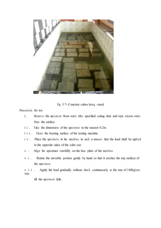 Fig 3.7- Concrete cubes being cured
Precaution for test
i. Remove the specim en from water after specified curing time and wipe excess water
from the surface
i i . Take the dimension of the specimen to the nearest 0.2m
i i i . Clean the bearing surface of the testing machine
i v . Place the specimen in the machine in such a manner that the load shall be applied
to the opposite sides of the cube cast.
v . Align the specimen carefully on the base plate of the machine
v i . Rotate the movable portion gently by hand so that it torches the top surface of
the specimen.
v i i . Apply the load gradually without shock continuously at the rate of 140kg/cm
/min
till the specim en fails.
2
 