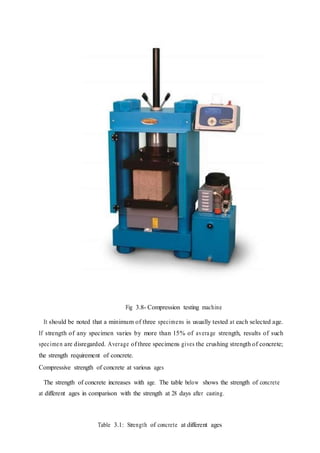 Fig 3.8- Compression testing machine
It should be noted that a minimum of three specimens is usually tested at each selected age.
If strength of any specimen varies by more than 15% of average strength, results of such
specimen are disregarded. Average of three specimens gives the crushing strength of concrete;
the strength requirement of concrete.
Compressive strength of concrete at various ages
The strength of concrete increases with age. The table below shows the strength of concrete
at different ages in comparison with the strength at 28 days after casting.
Table 3.1: Strength of concrete at different ages
 