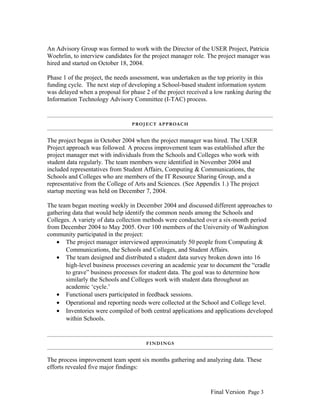 An Advisory Group was formed to work with the Director of the USER Project, Patricia
Woehrlin, to interview candidates for the project manager role. The project manager was
hired and started on October 18, 2004.
Phase 1 of the project, the needs assessment, was undertaken as the top priority in this
funding cycle. The next step of developing a School-based student information system
was delayed when a proposal for phase 2 of the project received a low ranking during the
Information Technology Advisory Committee (I-TAC) process.

P RO J E C T A P P ROA C H

The project began in October 2004 when the project manager was hired. The USER
Project approach was followed. A process improvement team was established after the
project manager met with individuals from the Schools and Colleges who work with
student data regularly. The team members were identified in November 2004 and
included representatives from Student Affairs, Computing & Communications, the
Schools and Colleges who are members of the IT Resource Sharing Group, and a
representative from the College of Arts and Sciences. (See Appendix 1.) The project
startup meeting was held on December 7, 2004.
The team began meeting weekly in December 2004 and discussed different approaches to
gathering data that would help identify the common needs among the Schools and
Colleges. A variety of data collection methods were conducted over a six-month period
from December 2004 to May 2005. Over 100 members of the University of Washington
community participated in the project:
• The project manager interviewed approximately 50 people from Computing &
Communications, the Schools and Colleges, and Student Affairs.
• The team designed and distributed a student data survey broken down into 16
high-level business processes covering an academic year to document the “cradle
to grave” business processes for student data. The goal was to determine how
similarly the Schools and Colleges work with student data throughout an
academic ‘cycle.’
• Functional users participated in feedback sessions.
• Operational and reporting needs were collected at the School and College level.
• Inventories were compiled of both central applications and applications developed
within Schools.

FINDINGS

The process improvement team spent six months gathering and analyzing data. These
efforts revealed five major findings:

Final Version Page 3

 