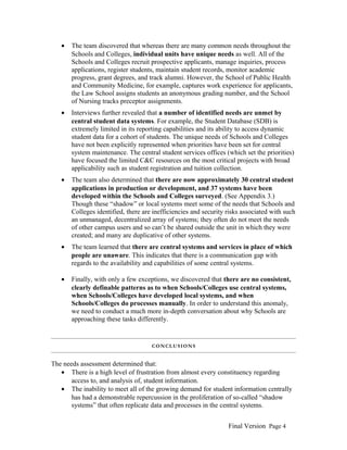•

The team discovered that whereas there are many common needs throughout the
Schools and Colleges, individual units have unique needs as well. All of the
Schools and Colleges recruit prospective applicants, manage inquiries, process
applications, register students, maintain student records, monitor academic
progress, grant degrees, and track alumni. However, the School of Public Health
and Community Medicine, for example, captures work experience for applicants,
the Law School assigns students an anonymous grading number, and the School
of Nursing tracks preceptor assignments.

•

Interviews further revealed that a number of identified needs are unmet by
central student data systems. For example, the Student Database (SDB) is
extremely limited in its reporting capabilities and its ability to access dynamic
student data for a cohort of students. The unique needs of Schools and Colleges
have not been explicitly represented when priorities have been set for central
system maintenance. The central student services offices (which set the priorities)
have focused the limited C&C resources on the most critical projects with broad
applicability such as student registration and tuition collection.

•

The team also determined that there are now approximately 30 central student
applications in production or development, and 37 systems have been
developed within the Schools and Colleges surveyed. (See Appendix 3.)
Though these “shadow” or local systems meet some of the needs that Schools and
Colleges identified, there are inefficiencies and security risks associated with such
an unmanaged, decentralized array of systems; they often do not meet the needs
of other campus users and so can’t be shared outside the unit in which they were
created; and many are duplicative of other systems.

•

The team learned that there are central systems and services in place of which
people are unaware. This indicates that there is a communication gap with
regards to the availability and capabilities of some central systems.

•

Finally, with only a few exceptions, we discovered that there are no consistent,
clearly definable patterns as to when Schools/Colleges use central systems,
when Schools/Colleges have developed local systems, and when
Schools/Colleges do processes manually. In order to understand this anomaly,
we need to conduct a much more in-depth conversation about why Schools are
approaching these tasks differently.

CONCLUSIONS

The needs assessment determined that:
• There is a high level of frustration from almost every constituency regarding
access to, and analysis of, student information.
• The inability to meet all of the growing demand for student information centrally
has had a demonstrable repercussion in the proliferation of so-called “shadow
systems” that often replicate data and processes in the central systems.
Final Version Page 4

 