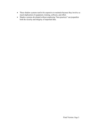 •
•

These shadow systems tend to be expensive to maintain because they involve so
much duplication of equipment, training, software, and effort.
Shadow systems developed without employing “best practices” can jeopardize
both the security and integrity of important data.

Final Version Page 5

 