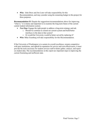 •

Who: John Drew and Jim Loter will take responsibility for this
Recommendation, and may consider using the remaining budget in this project for
these purposes.

Recommendation #3: Despite the suggestions/recommendations above for improving
“what is,” it is timely and important to re-examine the long-term future of the current
central student information system.
• Next Step: Engage the right people to address a long-term strategy and ask:
o Should we continue to extend our current system and build better
interfaces to the data in that system?
o Or would the University would be better served by replacing it?
• Who: Mike Eisenberg will take responsibility for this Recommendation.
If the University of Washington is to sustain its overall excellence, remain competitive
with peer institutions, and uphold its reputation for service and cost-effectiveness, it must
provide the tools necessary for student services staff to better gather, analyze, and report
on student data. The recommendations in this report are important steps to improving the
current frustrating and inefficient state.

Final Version Page 7

 