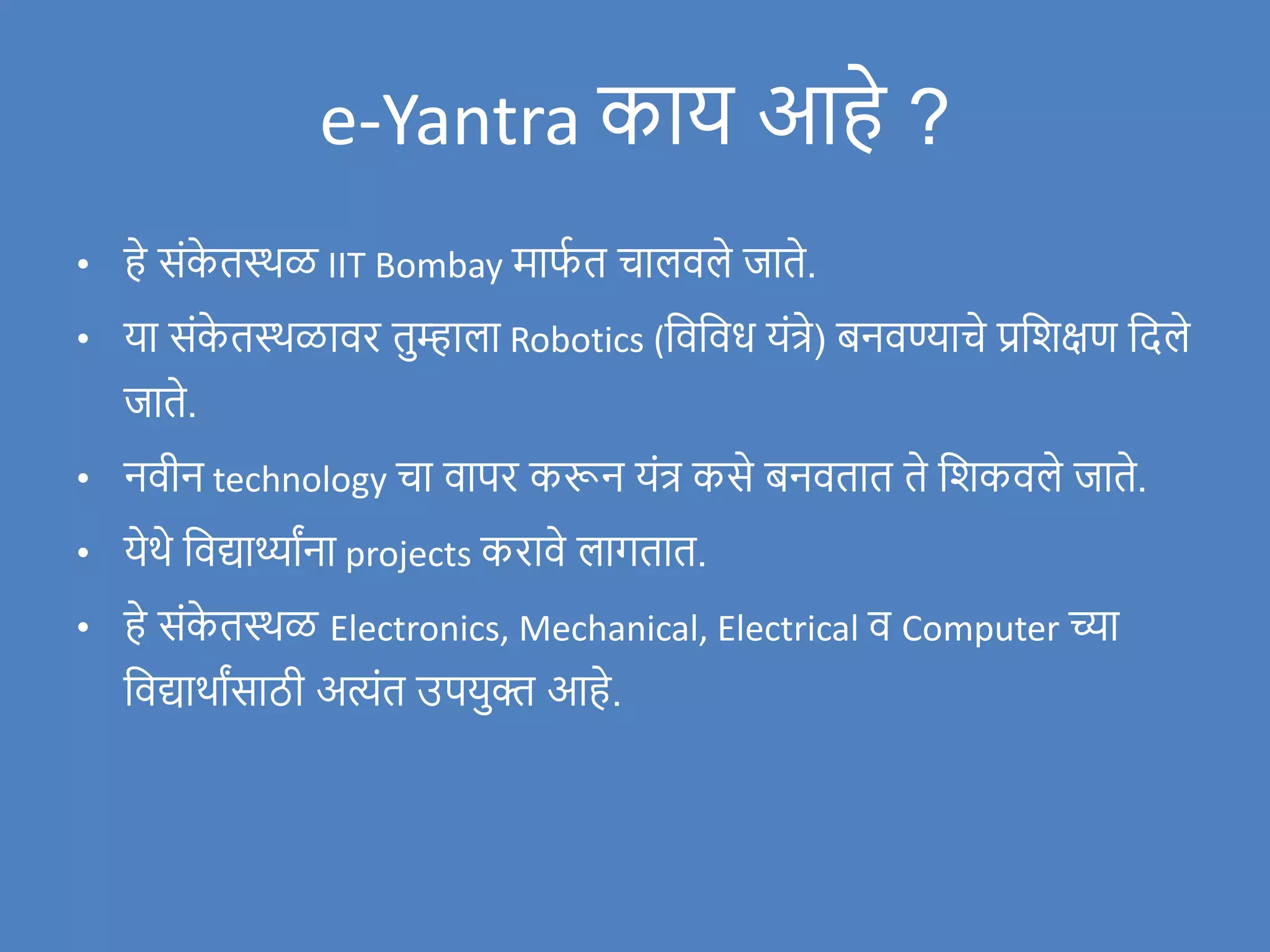 e-Yantra काय आहे ?
• हे संक
े तस्थळ IIT Bombay माफ
ण त चालिले र्जाते.
• या संक
े तस्थळािर तुम्हाला Robotics (विविध यंत्रे) बनिण्याचे प्रविक्षण वदले
र्जाते.
• निीन technology चा िापर करून यंत्र कसे बनितात ते विकिले र्जाते.
• येथे विद्यार्थ्ाांना projects करािे लागतात.
• हे संक
े तस्थळ Electronics, Mechanical, Electrical ि Computer च्या
विद्याथाांसाठी अत्यंत उपयुक्त आहे.
 