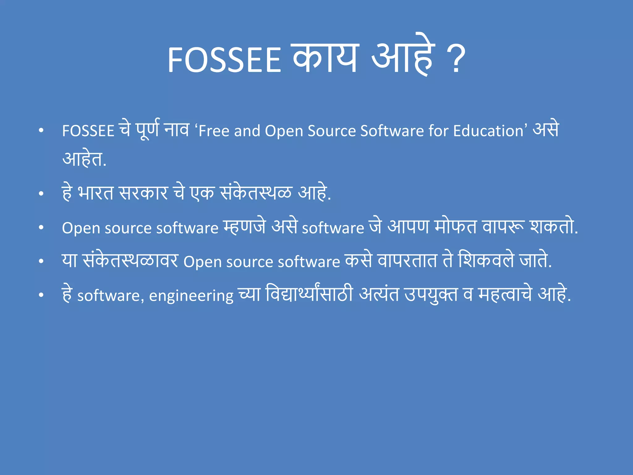FOSSEE काय आहे ?
• FOSSEE चे पूणण नाि ‘Free and Open Source Software for Education’ असे
आहेत.
• हे भारत सरकार चे एक संक
े तस्थळ आहे.
• Open source software म्हणर्जे असे software र्जे आपण मोफत िापरू िकतो.
• या संक
े तस्थळािर Open source software कसे िापरतात ते विकिले र्जाते.
• हे software, engineering च्या विद्यार्थ्ाांसाठी अत्यंत उपयुक्त ि महत्वाचे आहे.
 