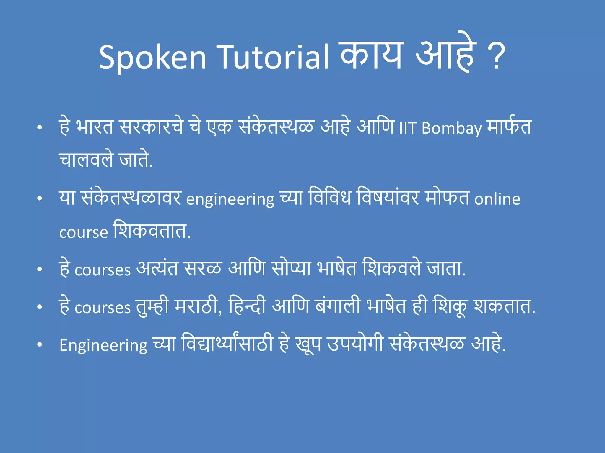 Spoken Tutorial काय आहे ?
• हे भारत सरकारचे चे एक संक
े तस्थळ आहे आवण IIT Bombay माफ
ण त
चालिले र्जाते.
• या संक
े तस्थळािर engineering च्या विविध विषयांिर मोफत online
course विकितात.
• हे courses अत्यंत सरळ आवण सोप्या भाषेत विकिले र्जाता.
• हे courses तुम्ही मराठी, वहन्दी आवण बंगाली भाषेत ही विक
ू िकतात.
• Engineering च्या विद्यार्थ्ाांसाठी हे खूप उपयोगी संक
े तस्थळ आहे.
 