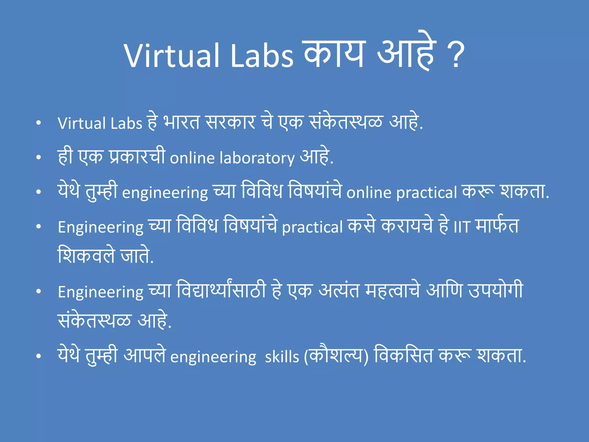 Virtual Labs काय आहे ?
• Virtual Labs हे भारत सरकार चे एक संक
े तस्थळ आहे.
• ही एक प्रकारची online laboratory आहे.
• येथे तुम्ही engineering च्या विविध विषयांचे online practical करू िकता.
• Engineering च्या विविध विषयांचे practical कसे करायचे हे IIT माफ
ण त
विकिले र्जाते.
• Engineering च्या विद्यार्थ्ाांसाठी हे एक अत्यंत महत्वाचे आवण उपयोगी
संक
े तस्थळ आहे.
• येथे तुम्ही आपले engineering skills (कौिल्य) विकवसत करू िकता.
 
