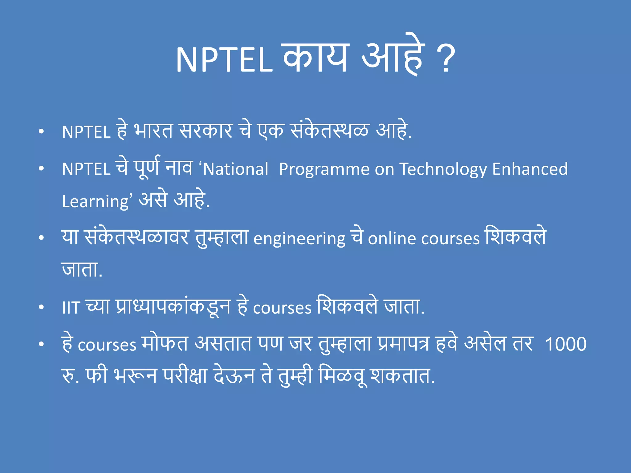NPTEL काय आहे ?
• NPTEL हे भारत सरकार चे एक संक
े तस्थळ आहे.
• NPTEL चे पूणण नाि ‘National Programme on Technology Enhanced
Learning’ असे आहे.
• या संक
े तस्थळािर तुम्हाला engineering चे online courses विकिले
र्जाता.
• IIT च्या प्राध्यापकांकड
ू न हे courses विकिले र्जाता.
• हे courses मोफत असतात पण र्जर तुम्हाला प्रमापत्र हिे असेल तर 1000
रु. फी भरून परीक्षा देऊन ते तुम्ही वमळिू िकतात.
 