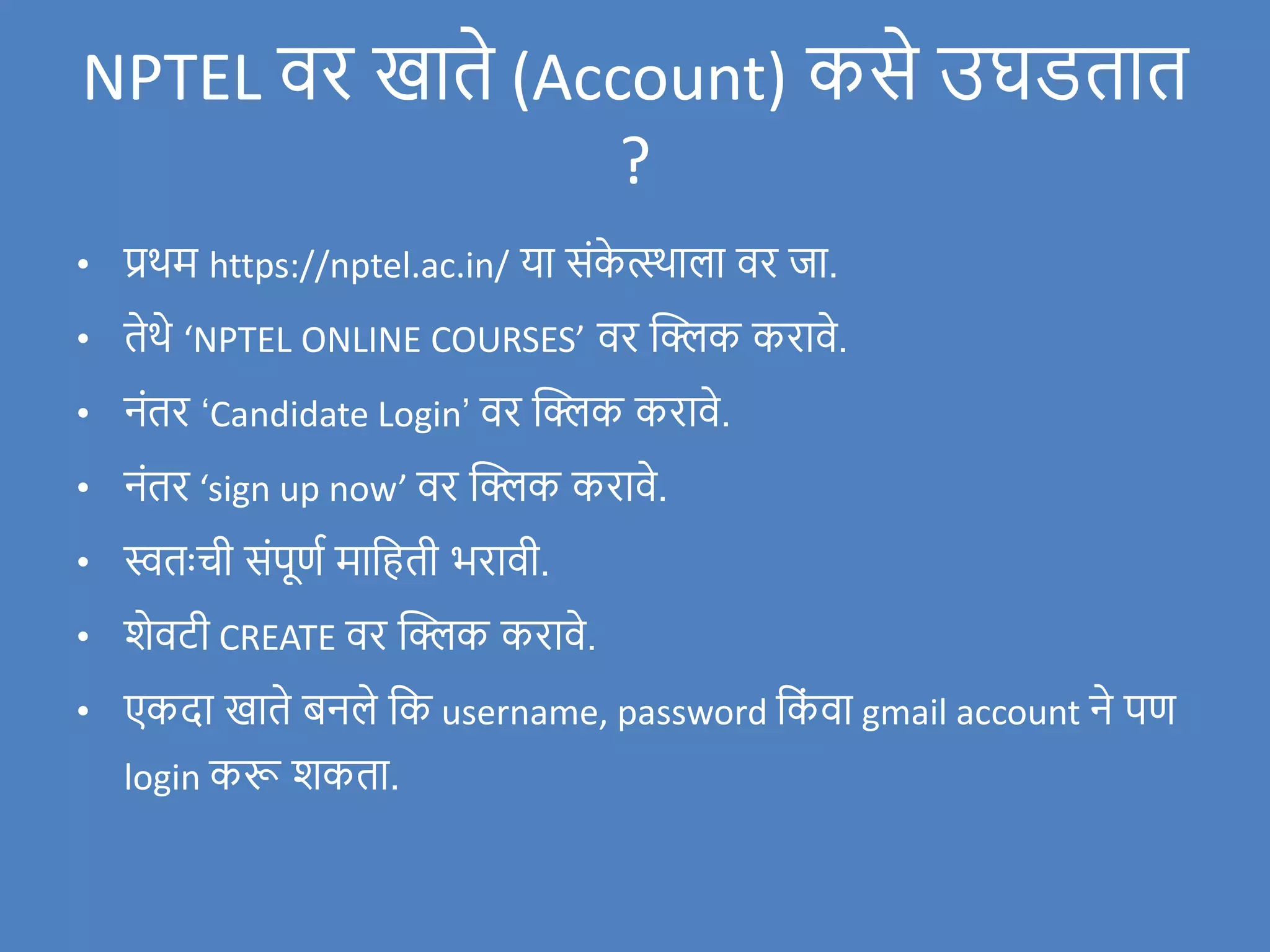• प्रथम https://nptel.ac.in/ या संक
े त्स्थाला िर र्जा.
• तेथे ‘NPTEL ONLINE COURSES’ िर क्लिक करािे.
• नंतर ‘Candidate Login’ िर क्लिक करािे.
• नंतर ‘sign up now’ िर क्लिक करािे.
• स्वतःची संपूणण मावहती भरािी.
• िेिटी CREATE िर क्लिक करािे.
• एकदा खाते बनले वक username, password वक
ं िा gmail account ने पण
login करू िकता.
NPTEL िर खाते (Account) कसे उघडतात
?
 