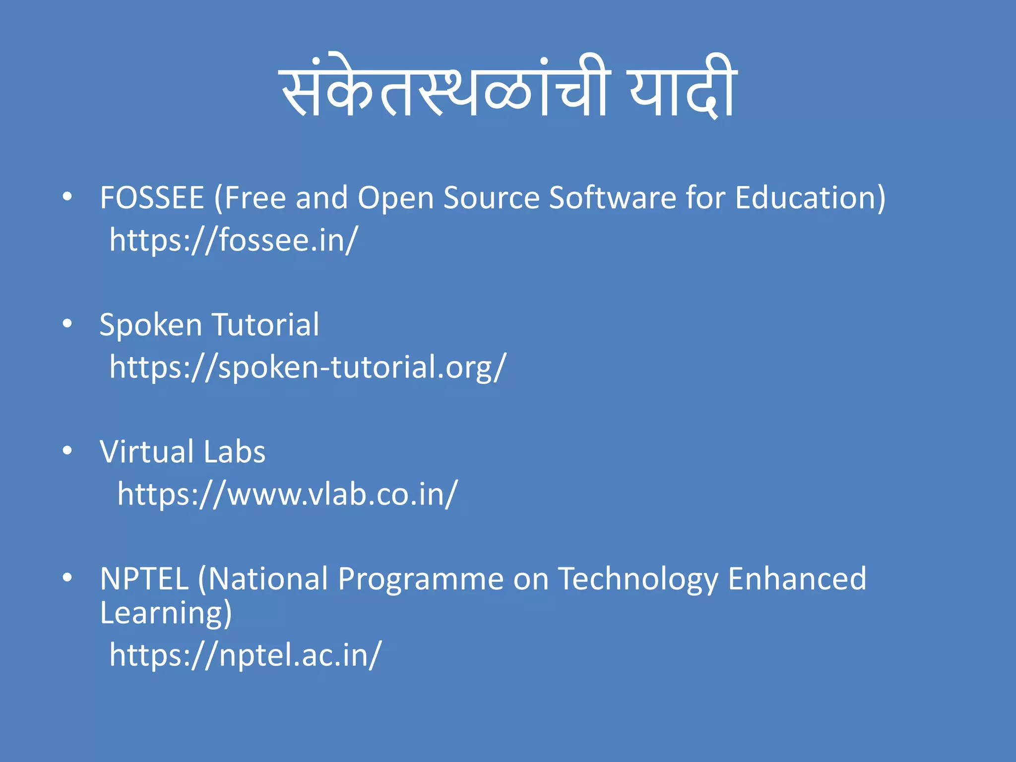 संक
े तस्थळांची यादी
• FOSSEE (Free and Open Source Software for Education)
https://fossee.in/
• Spoken Tutorial
https://spoken-tutorial.org/
• Virtual Labs
https://www.vlab.co.in/
• NPTEL (National Programme on Technology Enhanced
Learning)
https://nptel.ac.in/
 