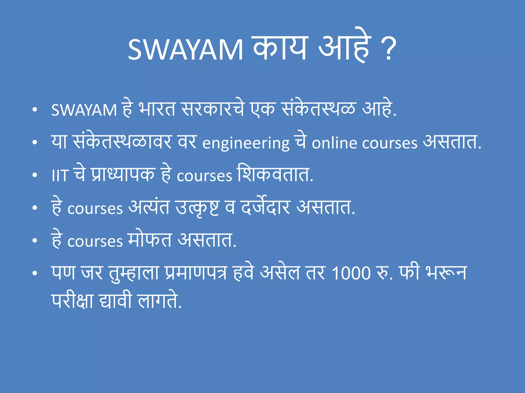 SWAYAM काय आहे ?
• SWAYAM हे भारत सरकारचे एक संक
े तस्थळ आहे.
• या संक
े तस्थळािर िर engineering चे online courses असतात.
• IIT चे प्राध्यापक हे courses विकितात.
• हे courses अत्यंत उत्क
ृ ष्ट ि दर्जेदार असतात.
• हे courses मोफत असतात.
• पण र्जर तुम्हाला प्रमाणपत्र हिे असेल तर 1000 रु. फी भरून
परीक्षा द्यािी लागते.
 