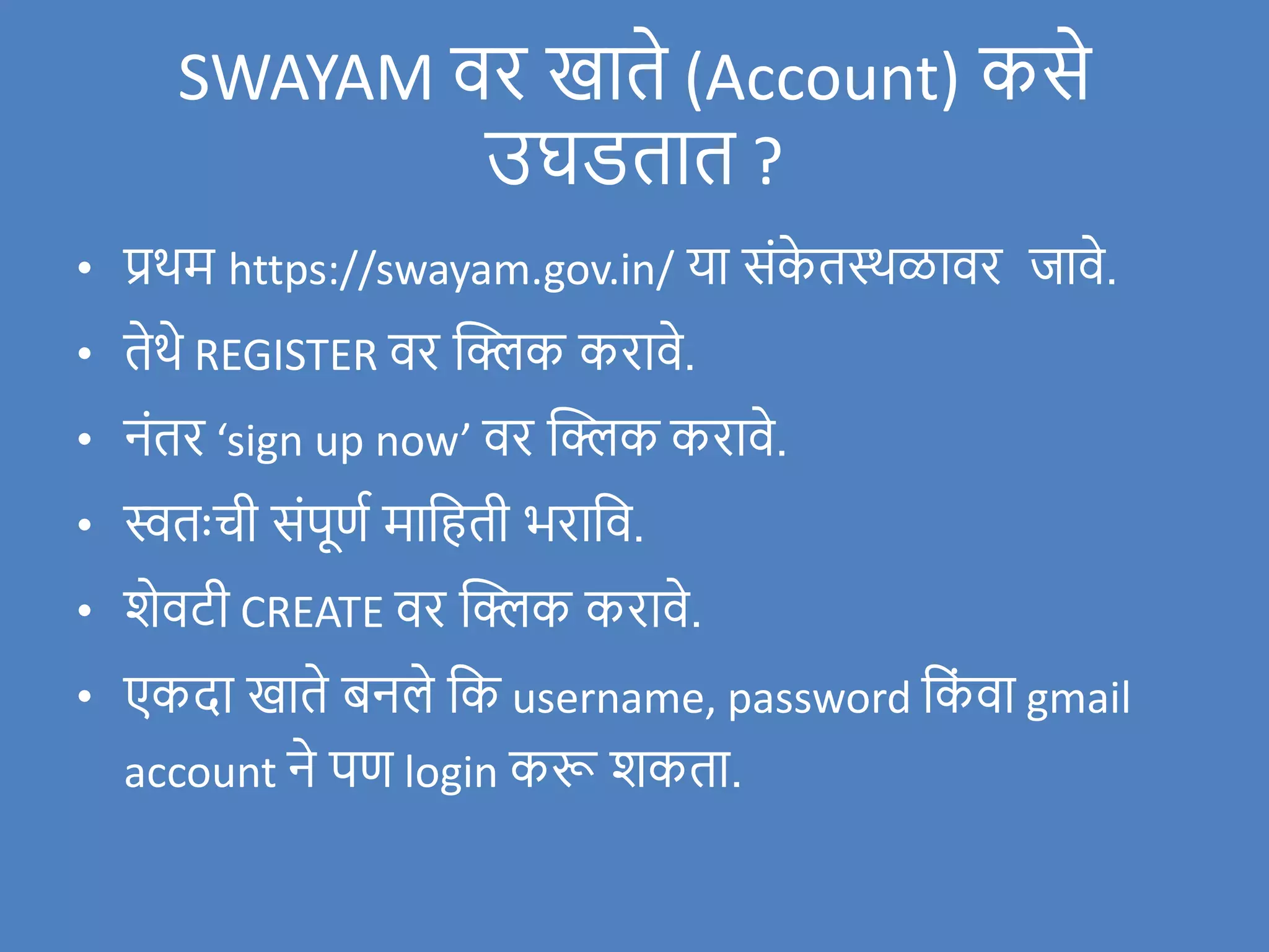 SWAYAM िर खाते (Account) कसे
उघडतात ?
• प्रथम https://swayam.gov.in/ या संक
े तस्थळािर र्जािे.
• तेथे REGISTER िर क्लिक करािे.
• नंतर ‘sign up now’ िर क्लिक करािे.
• स्वतःची संपूणण मावहती भरावि.
• िेिटी CREATE िर क्लिक करािे.
• एकदा खाते बनले वक username, password वक
ं िा gmail
account ने पण login करू िकता.
 