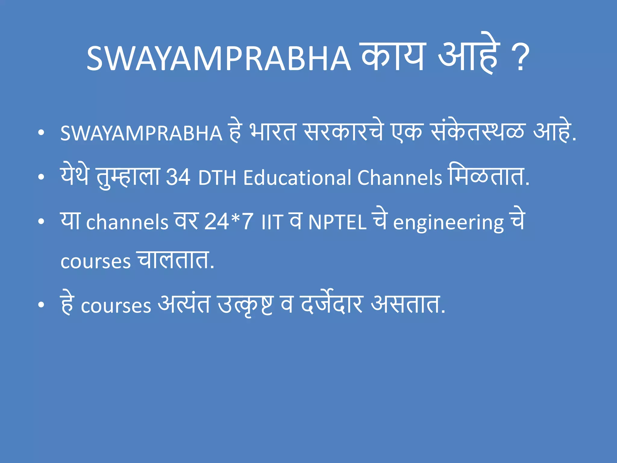 SWAYAMPRABHA काय आहे ?
• SWAYAMPRABHA हे भारत सरकारचे एक संक
े तस्थळ आहे.
• येथे तुम्हाला 34 DTH Educational Channels वमळतात.
• या channels िर 24*7 IIT ि NPTEL चे engineering चे
courses चालतात.
• हे courses अत्यंत उत्क
ृ ष्ट ि दर्जेदार असतात.
 