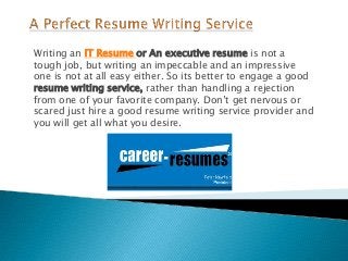 Writing an IT Resume or An executive resume is not a
tough job, but writing an impeccable and an impressive
one is not at all easy either. So its better to engage a good
resume writing service, rather than handling a rejection
from one of your favorite company. Don’t get nervous or
scared just hire a good resume writing service provider and
you will get all what you desire.
 