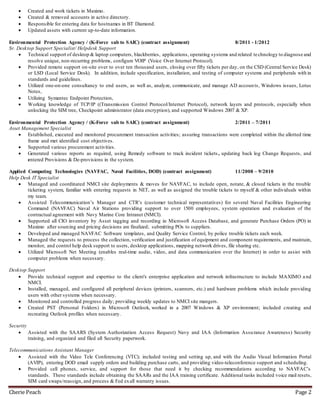 Cherie Peach Page 2
 Created and work tickets in Maximo.
 Created & removed accounts in active directory.
 Responsible for entering data for hostnames in BT Diamond.
 Updated assets with current up-to-date information.
Environmental Protection Agency / (K-Force sub to SAIC) (contract assignment) 8/2011 - 1/2012
Sr. Desktop Support Specialist/ Helpdesk Support
 Technical support of desktop & laptop computers, blackberries, applications, operating systems and related technology to diagnose and
resolve unique, non-recurring problems, configure VOIP (Voice Over Internet Protocol).
 Provided remote support on-site over to over ten thousand users, closing over fifty tickets per day, on the CSD (Central Service Desk)
or LSD (Local Service Desk). In addition, include specification, installation, and testing of computer systems and peripherals with in
standards and guidelines.
 Utilized one-on-one consultancy to end users, as well as, analyze, communicate, and manage AD accounts, Windows issues, Lotus
Notes,
 Utilizing Symantec Endpoint Protection,
 Working knowledge of TCP/IP ((Transmission Control Protocol/Internet Protocol), network layers and protocols, especially when
unlocking the SIM tree, Checkpoint administrator (data encryption), and supported Windows 2007 & XP.
Environmental Protection Agency / (K-Force sub to SAIC) (contract assignment) 2/2011 – 7/2011
Asset Management Specialist
 Established, executed and monitored procurement transaction activities; assuring transactions were completed within the allotted time
frame and met identified cost objectives.
 Supported various procurement activities.
 Generated various reports as required, using Remedy software to track incident tickets , updating back log Change Requests, and
entered Provisions & De-provisions in the system.
Applied Computing Technologies (NAVFAC, Naval Facilities, DOD) (contract assignment) 11/2008 – 9/2010
Help Desk IT Specialist
 Managed and coordinated NMCI site deployments & moves for NAVFAC, to include open, notate, & closed tickets in the trouble
ticketing system, familiar with entering requests in NET, as well as assigned the trouble tickets to myself & other individuals within
my team.
 Assisted Telecommunication’s Manager and CTR’s (customer technical representatives) for several Naval Facilities Engineering
Command (NAVFAC) Naval Air Stations providing support to over 1500 employees, system operation and evaluation of the
contractual agreement with Navy Marine Core Intranet (NMCI).
 Supported all CIO inventory by Asset tagging and recording in Microsoft Access Database, and generate Purchase Orders (PO) in
Maximo after sourcing and pricing decisions are finalized; submitting POs to suppliers.
 Developed and managed NAVFAC Software templates, and Quality Service Control, by police trouble tickets each week.
 Managed the requests to process the collection, verification and justification of equipment and component requirements, and maintain,
monitor, and control help desk support to users, desktop applications, mapping network drives, file sharing etc.
 Utilized Microsoft Net Meeting (enables real-time audio, video, and data communication over the Internet) in order to assist with
computer problems when necessary.
Desktop Support
 Provide technical support and expertise to the client's enterprise application and network infrastructure to include MAXIMO a nd
NMCI.
 Installed, managed, and configured all peripheral devices (printers, scanners, etc.) and hardware problems which include providing
users with other systems when necessary.
 Monitored and controlled progress daily; providing weekly updates to NMCI site mangers.
 Created PST (Personal Folders) in Microsoft Outlook, worked in a 2007 Windows & XP environment; included creating and
recreating Outlook profiles when necessary.
Security
 Assisted with the SAARS (System Authorization Access Request) Navy and IAA (Information Assurance Awareness) Security
training, and organized and filed all Security paperwork.
Telecommunications Assistant Manager
 Assisted with the Video Tele Conferencing (VTC); included testing and setting up, and with the Audio Visual Information Portal
(AVIP), entering DOD email supply orders and building purchase carts, and providing video-teleconference support and scheduling.
 Provided cell phones, service, and support for those that need it by checking recommendations according to NAVFAC’s
standards. These standards include obtaining the SAARs and the IAA training certificate. Additional tasks included voice mail resets,
SIM card swaps/reassign, and process & Fed exall warranty issues.
 