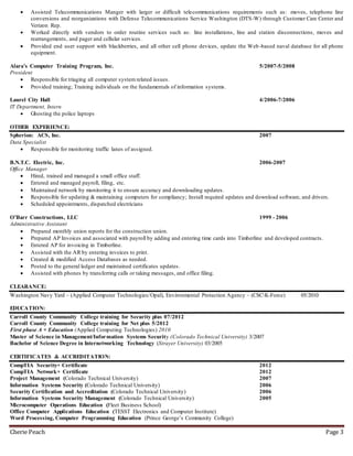 Cherie Peach Page 3
 Assisted Telecommunications Manger with larger or difficult telecommunications requirements such as: moves, telephone line
conversions and reorganizations with Defense Telecommunications Service Washington (DTS-W) through Customer Care Center and
Verizon Rep.
 Worked directly with vendors to order routine services such as: line installations, line and station disconnections, moves and
rearrangements, and pager and cellular services.
 Provided end user support with blackberries, and all other cell phone devices, update the Web-based naval database for all phone
equipment.
Alara’s Computer Training Program, Inc. 5/2007-5/2008
President
 Responsible for triaging all computer system related issues.
 Provided training; Training individuals on the fundamentals of information systems.
Laurel City Hall 4/2006-7/2006
IT Department, Intern
 Ghosting the police laptops
OTHER EXPERIENCE:
Spherion: ACS, Inc. 2007
Data Specialist
 Responsible for monitoring traffic lanes of assigned.
B.N.T.C. Electric, Inc. 2006-2007
Office Manager
 Hired, trained and managed a small office staff.
 Entered and managed payroll, filing, etc.
 Maintained network by monitoring it to ensure accuracy and downloading updates.
 Responsible for updating & maintaining computers for compliancy; Install required updates and download software, and drivers.
 Scheduled appointments, dispatched electricians
O’Barr Constructions, LLC 1999 - 2006
Administrative Assistant
 Prepared monthly union reports for the construction union.
 Prepared AP Invoices and associated with payroll by adding and entering time cards into Timberline and developed contracts.
 Entered AP for invoicing in Timberline.
 Assisted with the AR by entering invoices to print.
 Created & modified Access Databases as needed.
 Posted to the general ledger and maintained certificates updates.
 Assisted with phones by transferring calls or taking messages, and office filing.
CLEARANCE:
Washington Navy Yard – (Applied Computer Technologies/Opal), Environmental Protection Agency – (CSCK-Force) 05/2010
EDUCATION:
Carroll County Community College training for Security plus 07/2012
Carroll County Community College training for Net plus 5/2012
First phase A + Education (Applied Computing Technologies) 2010
Master of Science in Management/Information Systems Security (Colorado Technical University) 3/2007
Bachelor of Science Degree in Internetworking Technology (Strayer University) 03/2005
CERTIFICATES & ACCREDITATION:
CompTIA Security+ Certificate 2012
CompTIA Network+ Certificate 2012
Project Management (Colorado Technical University) 2007
Information Systems Security (Colorado Technical University) 2006
Security Certification and Accreditation (Colorado Technical University) 2006
Information Systems Security Management (Colorado Technical University) 2005
Microcomputer Operations Education (Fleet Business School)
Office Computer Applications Education (TESST Electronics and Computer Institute)
Word Processing, Computer Programming Education (Prince George’s Community College)
 