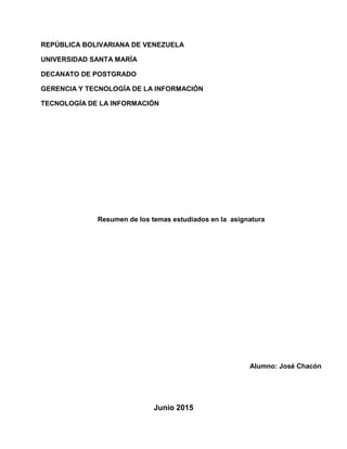 REPÚBLICA BOLIVARIANA DE VENEZUELA
UNIVERSIDAD SANTA MARÍA
DECANATO DE POSTGRADO
GERENCIA Y TECNOLOGÍA DE LA INFORMACIÓN
TECNOLOGÍA DE LA INFORMACIÓN
Resumen de los temas estudiados en la asignatura
Alumno: José Chacón
Junio 2015
 