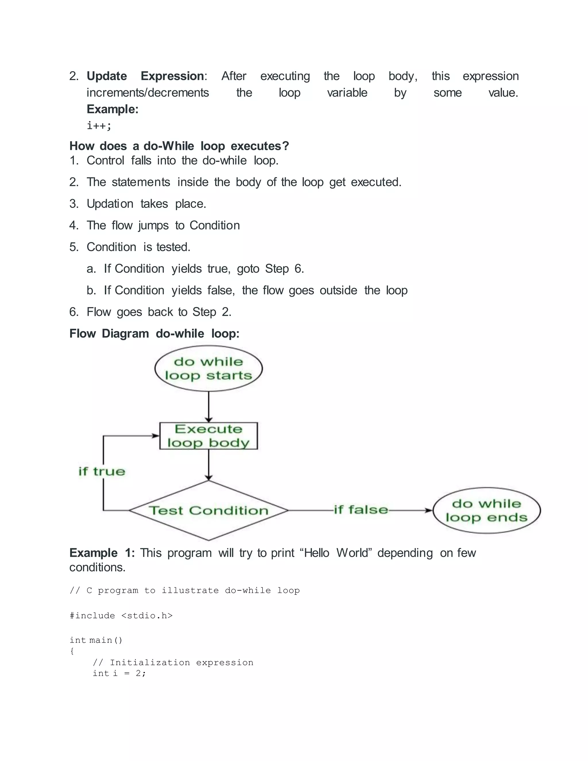 2. Update Expression: After executing the loop body, this expression
increments/decrements the loop variable by some value.
Example:
i++;
How does a do-While loop executes?
1. Control falls into the do-while loop.
2. The statements inside the body of the loop get executed.
3. Updation takes place.
4. The flow jumps to Condition
5. Condition is tested.
a. If Condition yields true, goto Step 6.
b. If Condition yields false, the flow goes outside the loop
6. Flow goes back to Step 2.
Flow Diagram do-while loop:
Example 1: This program will try to print “Hello World” depending on few
conditions.
// C program to illustrate do-while loop
#include <stdio.h>
int main()
{
// Initialization expression
int i = 2;
 