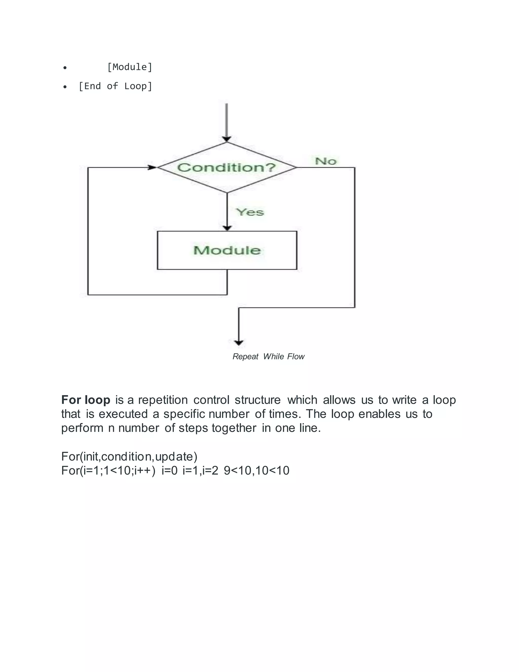  [Module]
 [End of Loop]
Repeat While Flow
For loop is a repetition control structure which allows us to write a loop
that is executed a specific number of times. The loop enables us to
perform n number of steps together in one line.
For(init,condition,update)
For(i=1;1<10;i++) i=0 i=1,i=2 9<10,10<10
 
