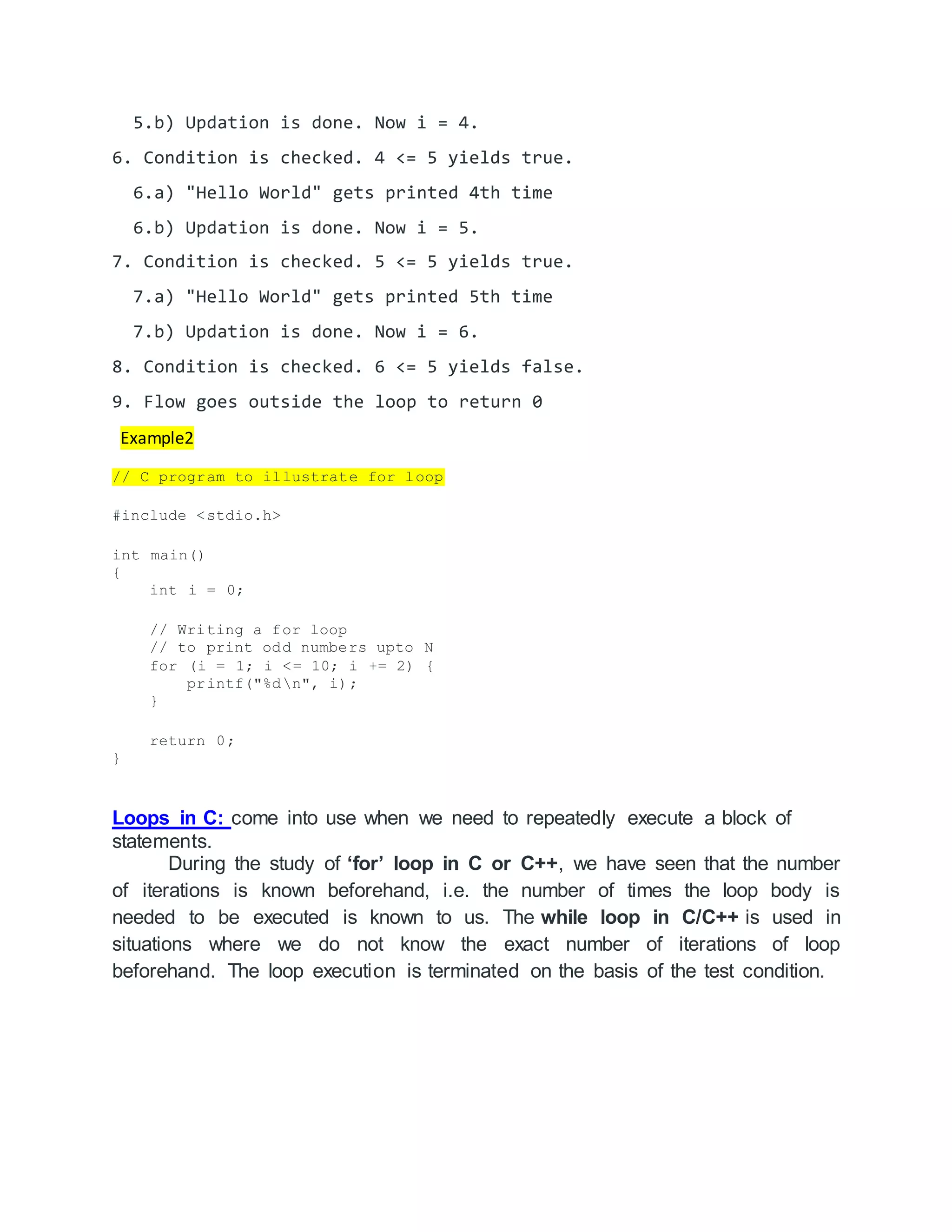 5.b) Updation is done. Now i = 4.
6. Condition is checked. 4 <= 5 yields true.
6.a) "Hello World" gets printed 4th time
6.b) Updation is done. Now i = 5.
7. Condition is checked. 5 <= 5 yields true.
7.a) "Hello World" gets printed 5th time
7.b) Updation is done. Now i = 6.
8. Condition is checked. 6 <= 5 yields false.
9. Flow goes outside the loop to return 0
Example2
// C program to illustrate for loop
#include <stdio.h>
int main()
{
int i = 0;
// Writing a for loop
// to print odd numbers upto N
for (i = 1; i <= 10; i += 2) {
printf("%dn", i);
}
return 0;
}
Loops in C: come into use when we need to repeatedly execute a block of
statements.
During the study of ‘for’ loop in C or C++, we have seen that the number
of iterations is known beforehand, i.e. the number of times the loop body is
needed to be executed is known to us. The while loop in C/C++ is used in
situations where we do not know the exact number of iterations of loop
beforehand. The loop execution is terminated on the basis of the test condition.
 